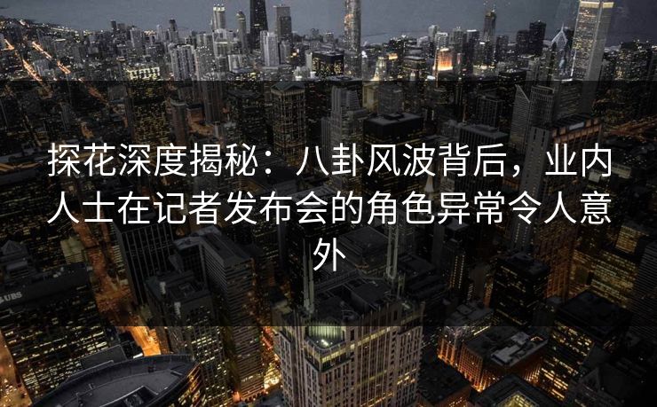 探花深度揭秘：八卦风波背后，业内人士在记者发布会的角色异常令人意外