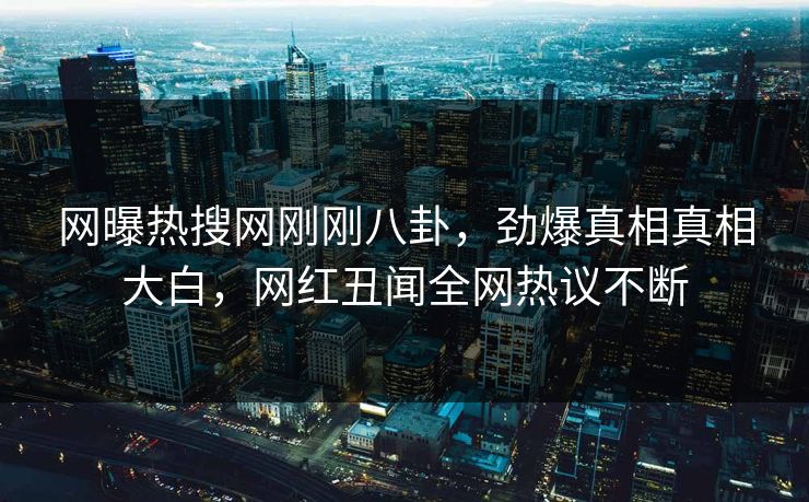 网曝热搜网刚刚八卦，劲爆真相真相大白，网红丑闻全网热议不断