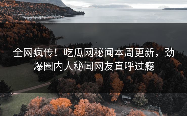 全网疯传！吃瓜网秘闻本周更新，劲爆圈内人秘闻网友直呼过瘾
