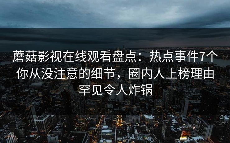 蘑菇影视在线观看盘点：热点事件7个你从没注意的细节，圈内人上榜理由罕见令人炸锅