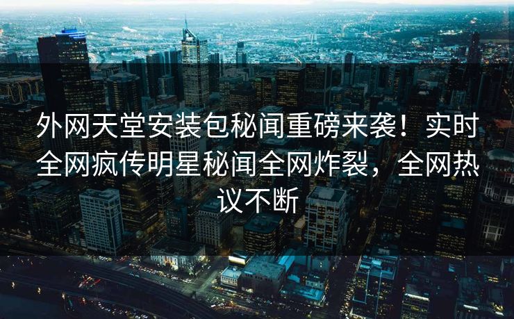 外网天堂安装包秘闻重磅来袭！实时全网疯传明星秘闻全网炸裂，全网热议不断