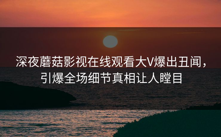 深夜蘑菇影视在线观看大V爆出丑闻，引爆全场细节真相让人瞠目
