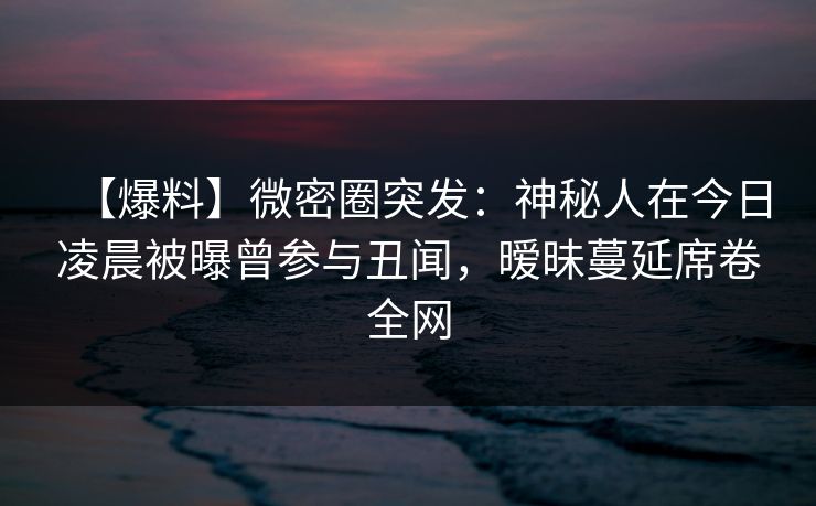 【爆料】微密圈突发：神秘人在今日凌晨被曝曾参与丑闻，暧昧蔓延席卷全网