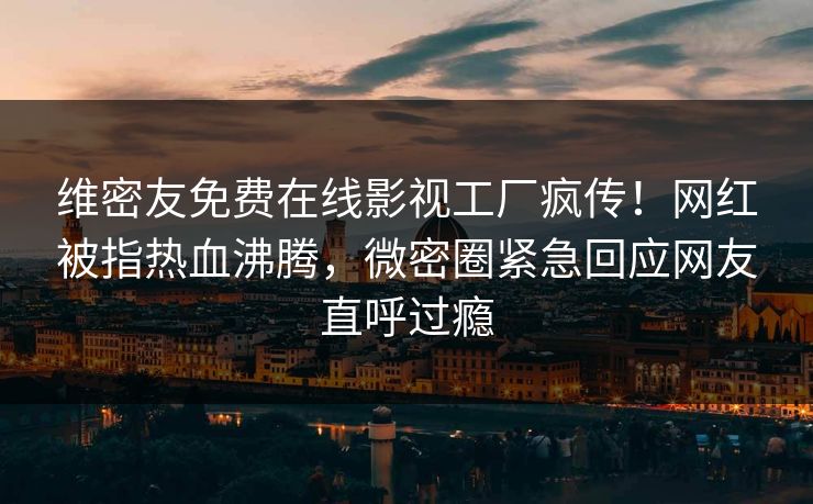 维密友免费在线影视工厂疯传！网红被指热血沸腾，微密圈紧急回应网友直呼过瘾