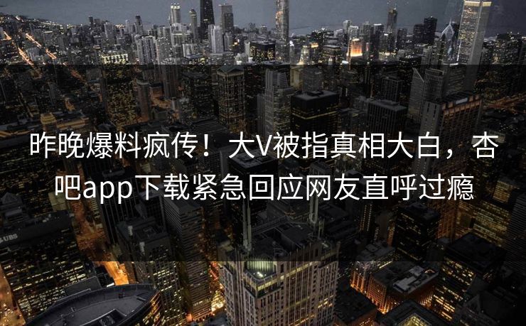 昨晚爆料疯传！大V被指真相大白，杏吧app下载紧急回应网友直呼过瘾