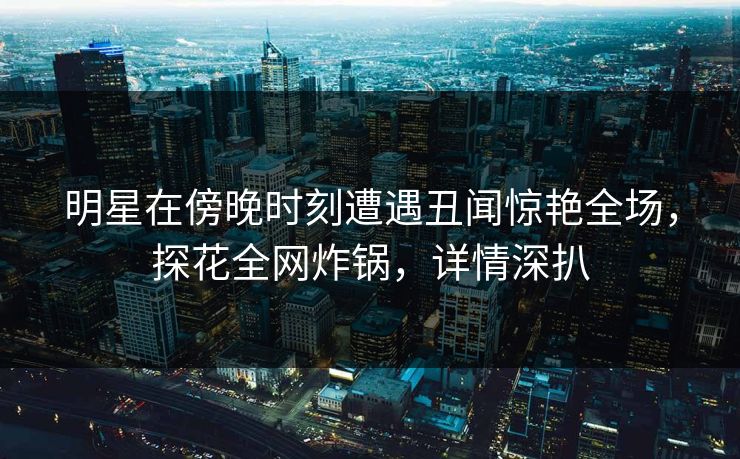 明星在傍晚时刻遭遇丑闻惊艳全场，探花全网炸锅，详情深扒