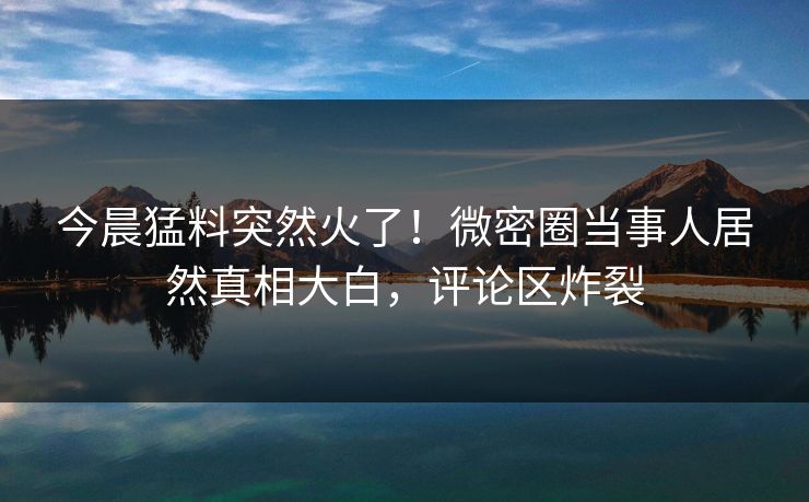 今晨猛料突然火了！微密圈当事人居然真相大白，评论区炸裂