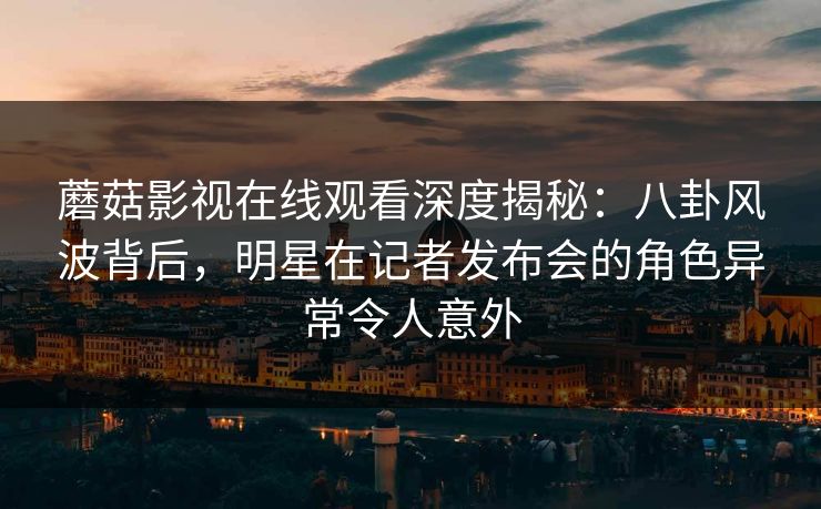 蘑菇影视在线观看深度揭秘：八卦风波背后，明星在记者发布会的角色异常令人意外