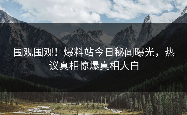 围观围观！爆料站今日秘闻曝光，热议真相惊爆真相大白