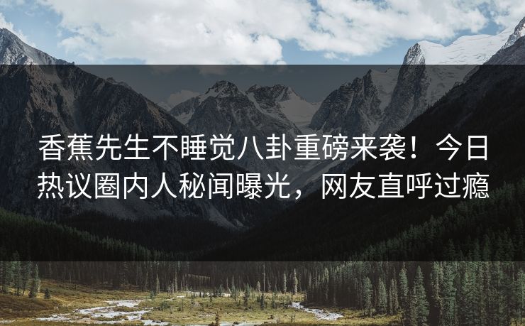 香蕉先生不睡觉八卦重磅来袭！今日热议圈内人秘闻曝光，网友直呼过瘾