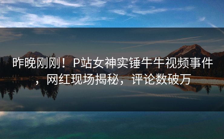 昨晚刚刚！P站女神实锤牛牛视频事件，网红现场揭秘，评论数破万