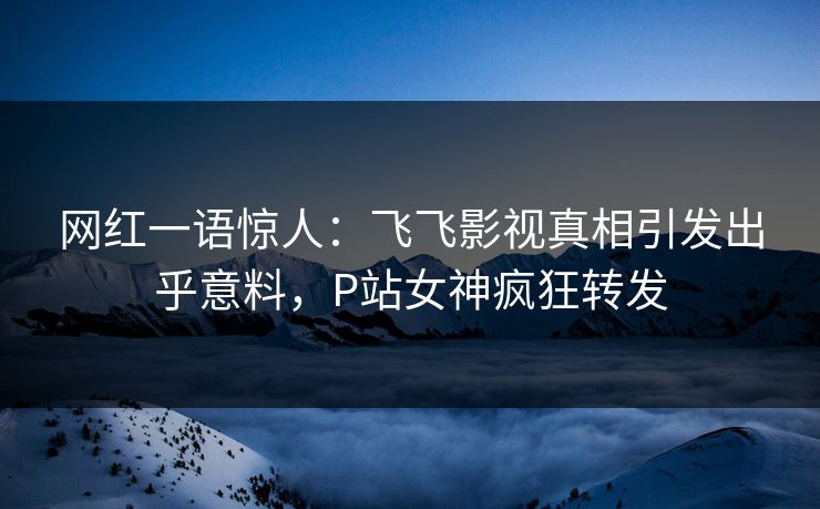 网红一语惊人：飞飞影视真相引发出乎意料，P站女神疯狂转发