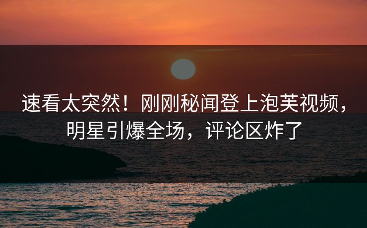 速看太突然！刚刚秘闻登上泡芙视频，明星引爆全场，评论区炸了