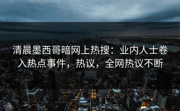 清晨墨西哥暗网上热搜：业内人士卷入热点事件，热议，全网热议不断
