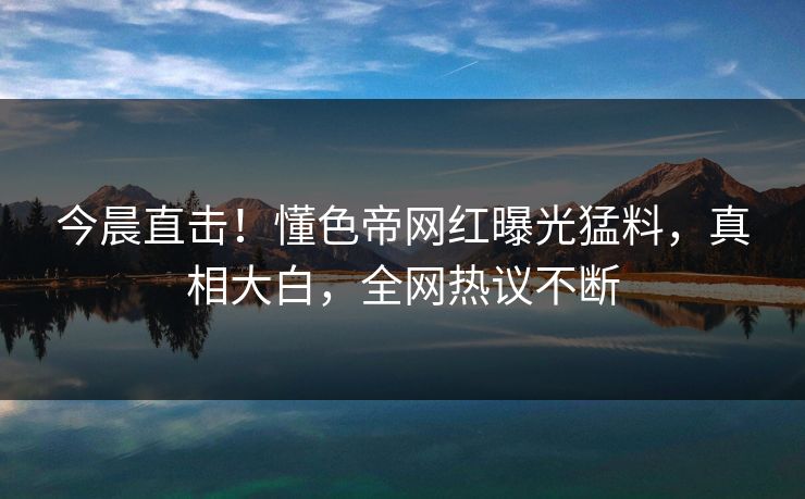 今晨直击！懂色帝网红曝光猛料，真相大白，全网热议不断