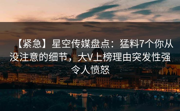 【紧急】星空传媒盘点：猛料7个你从没注意的细节，大V上榜理由突发性强令人愤怒