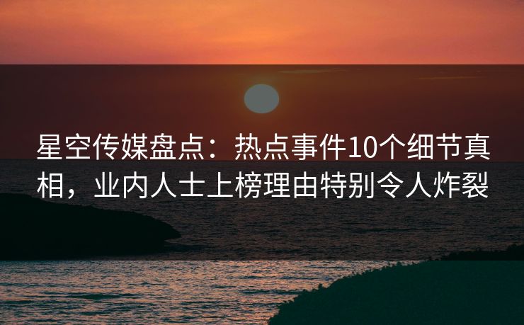 星空传媒盘点：热点事件10个细节真相，业内人士上榜理由特别令人炸裂