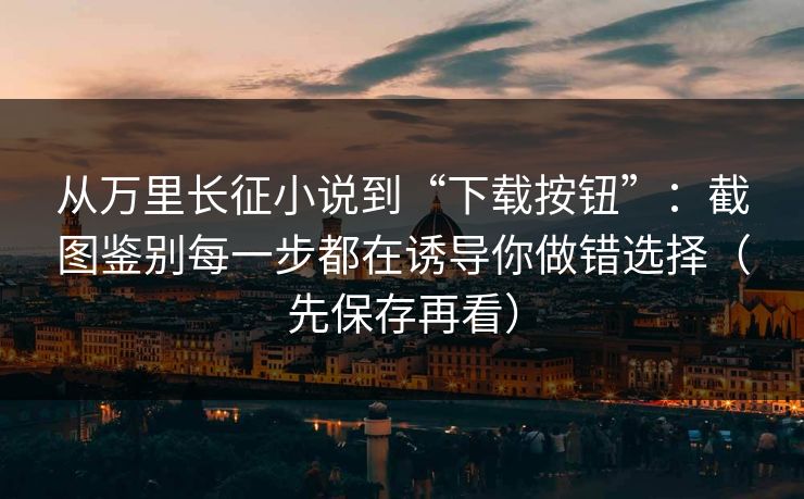 从万里长征小说到“下载按钮”：截图鉴别每一步都在诱导你做错选择（先保存再看）