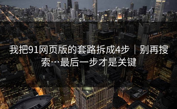 我把91网页版的套路拆成4步｜别再搜索…最后一步才是关键
