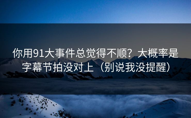 你用91大事件总觉得不顺？大概率是字幕节拍没对上（别说我没提醒）