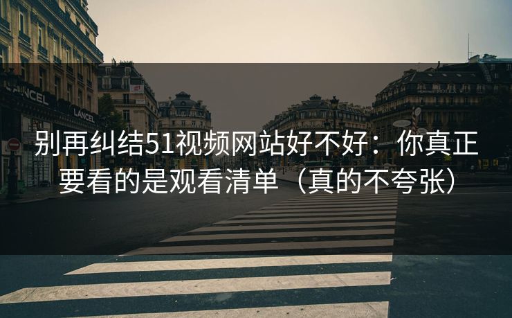 别再纠结51视频网站好不好：你真正要看的是观看清单（真的不夸张）
