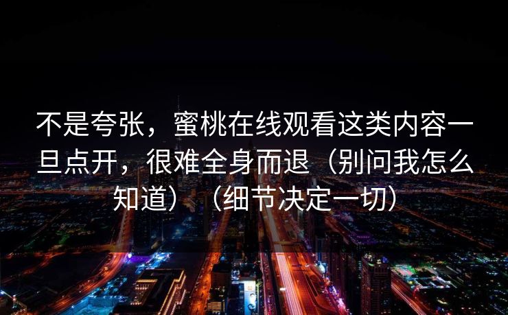 不是夸张,蜜桃在线观看这类内容一旦点开,很难全身而退(别问我怎么知道)(细节决定一切) 不是夸张,蜜桃在线观看这类内容一旦点开,很难全身而退(别问我怎么知道)(细节决定一切)
