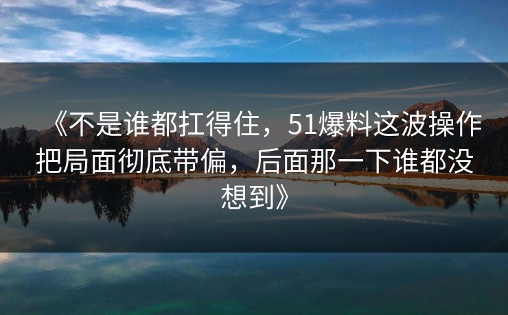 《不是谁都扛得住，51爆料这波操作把局面彻底带偏，后面那一下谁都没想到》