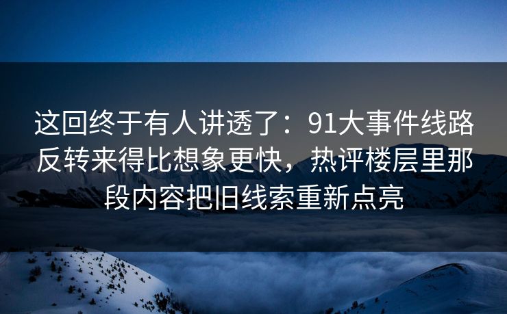 这回终于有人讲透了：91大事件线路反转来得比想象更快，热评楼层里那段内容把旧线索重新点亮